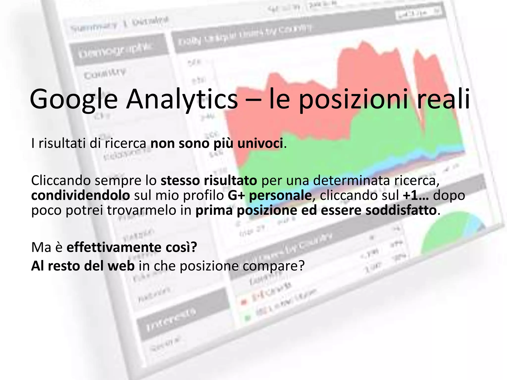 Google Analytics – le posizioni reali 
I risultati di ricerca non sono più univoci. 
Cliccando sempre lo stesso risultato per una determinata ricerca, 
condividendolo sul mio profilo G+ personale, cliccando sul +1… dopo 
poco potrei trovarmelo in prima posizione ed essere soddisfatto. 
Ma è effettivamente così? 
Al resto del web in che posizione compare? 
 