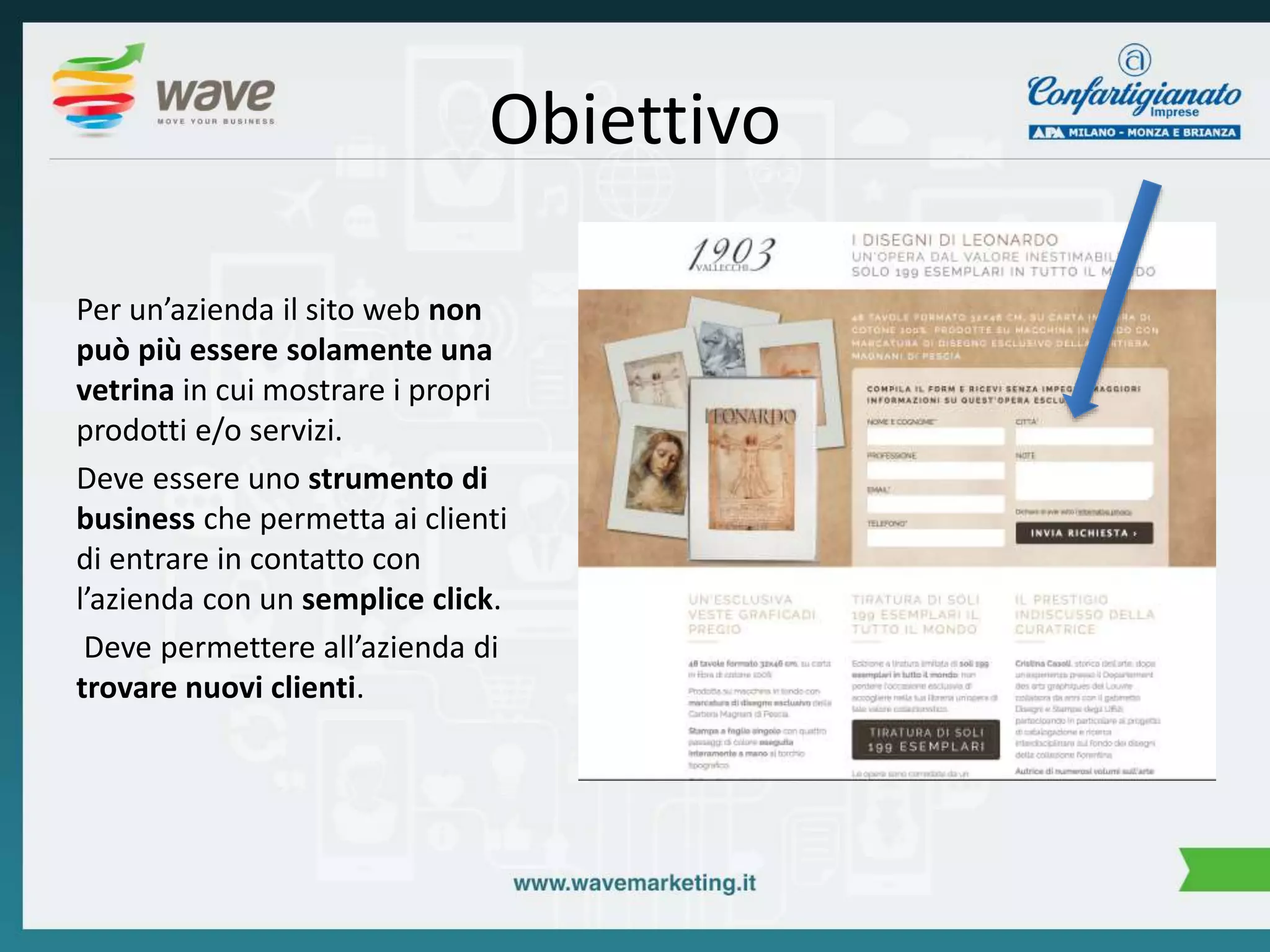 Obiettivo 
Per un’azienda il sito web non 
può più essere solamente una 
vetrina in cui mostrare i propri 
prodotti e/o servizi. 
Deve essere uno strumento di 
business che permetta ai clienti 
di entrare in contatto con 
l’azienda con un semplice click. 
Deve permettere all’azienda di 
trovare nuovi clienti. 
 