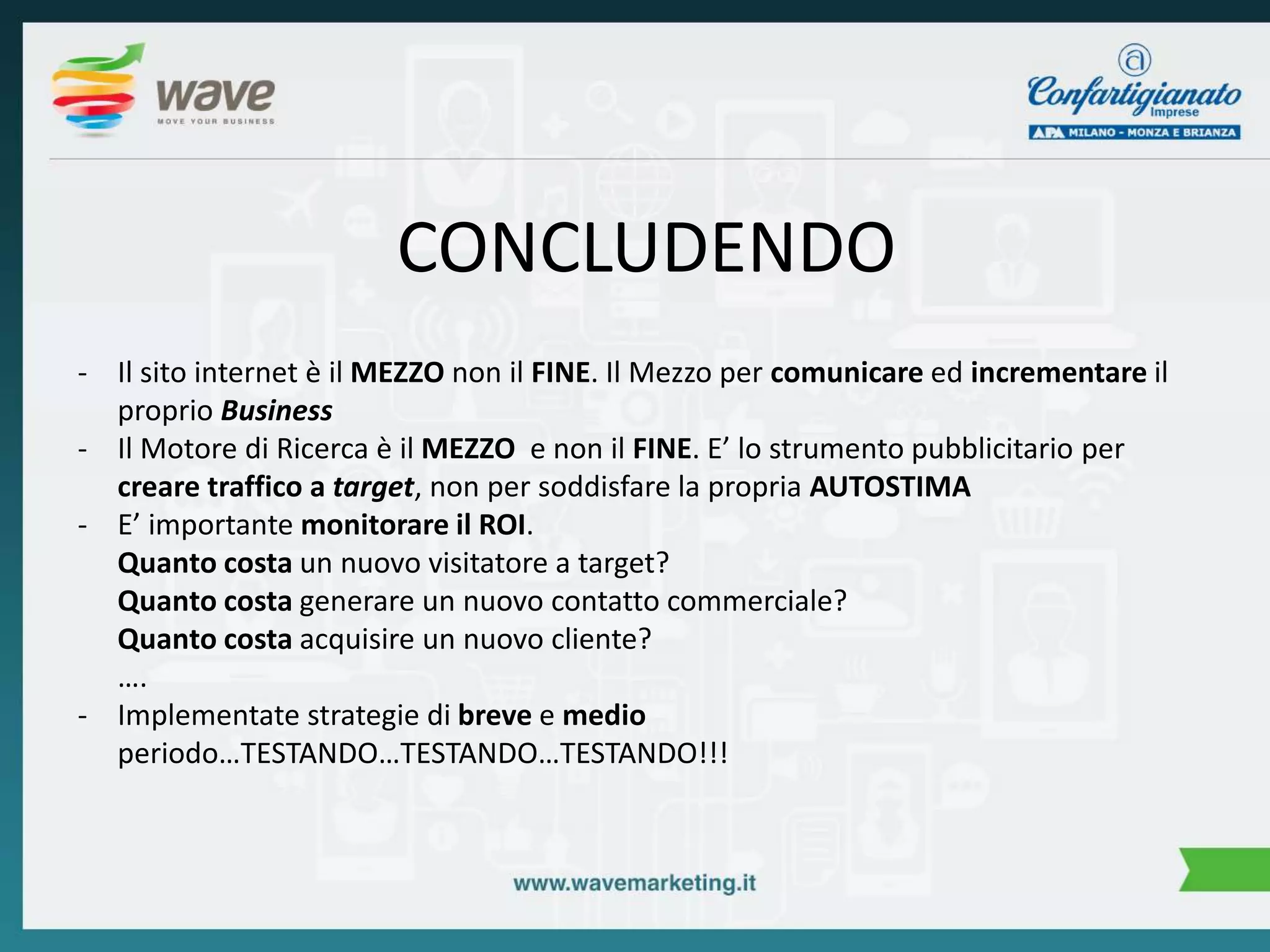 CONCLUDENDO 
- Il sito internet è il MEZZO non il FINE. Il Mezzo per comunicare ed incrementare il 
proprio Business 
- Il Motore di Ricerca è il MEZZO e non il FINE. E’ lo strumento pubblicitario per 
creare traffico a target, non per soddisfare la propria AUTOSTIMA 
- E’ importante monitorare il ROI. 
Quanto costa un nuovo visitatore a target? 
Quanto costa generare un nuovo contatto commerciale? 
Quanto costa acquisire un nuovo cliente? 
…. 
- Implementate strategie di breve e medio 
periodo…TESTANDO…TESTANDO…TESTANDO!!! 
 