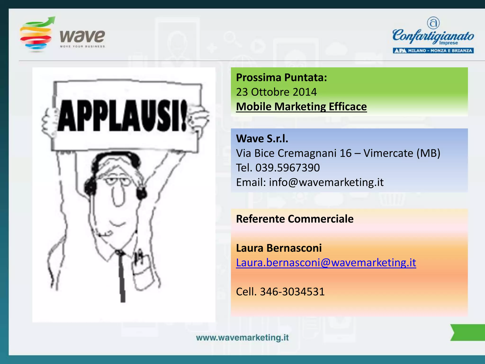 Prossima Puntata: 
23 Ottobre 2014 
Mobile Marketing Efficace 
Wave S.r.l. 
Via Bice Cremagnani 16 – Vimercate (MB) 
Tel. 039.5967390 
Email: info@wavemarketing.it 
Referente Commerciale 
Laura Bernasconi 
Laura.bernasconi@wavemarketing.it 
Cell. 346-3034531 
