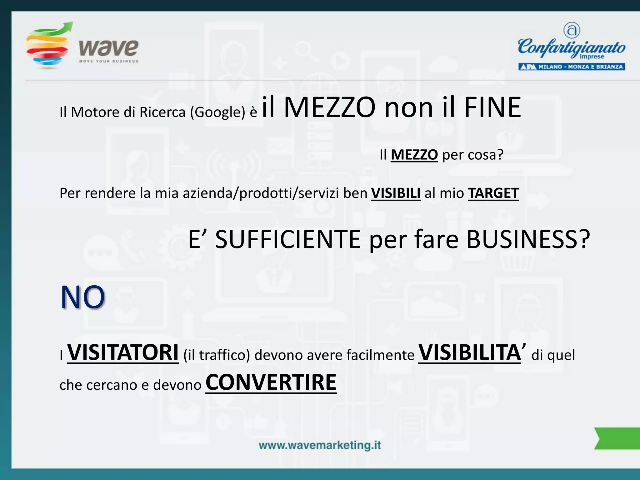 Il Motore di Ricerca (Google) è il MEZZO non il FINE 
Il MEZZO per cosa? 
Per rendere la mia azienda/prodotti/servizi ben VISIBILI al mio TARGET 
E’ SUFFICIENTE per fare BUSINESS? 
NO 
I VISITATORI (il traffico) devono avere facilmente VISIBILITA’ di quel 
che cercano e devono CONVERTIRE 
 