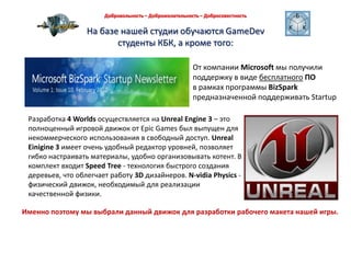 Добровольность – Доброжелательность – Добросовестность На базе нашей студии обучаются GameDev студенты КБК, а кроме того:От компании Microsoftмы получили поддержку в виде бесплатногоПОв рамках программы BizSparkпредназначенной поддерживать StartupРазработка4 Worlds осуществляетсянаUnrealEngine 3 – это полноценный игровой движок от EpicGames был выпущен для некоммерческого использования в свободный доступ. UnrealEinigine3 имеет очень удобный редактор уровней, позволяет гибко настраивать материалы, удобно организовывать котент. В комплект входит SpeedTree- технология быстрого создания деревьев, что облегчает работу 3D дизайнеров. N-vidiaPhysics- физический движок, необходимый для реализации качественной физики. Именно поэтому мы выбрали данный движок для разработки рабочего макета нашей игры. 