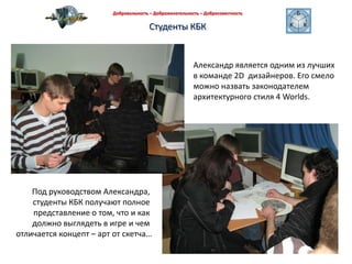 Добровольность – Доброжелательность – Добросовестность Студенты КБКАлександр является одним из лучших в команде 2D  дизайнеров. Его смеломожно назвать законодателем архитектурного стиля 4 Worlds.Под руководством Александра, студенты КБК получают полное представление о том, что и как должно выглядеть в игре и чем отличается концепт – арт от скетча…