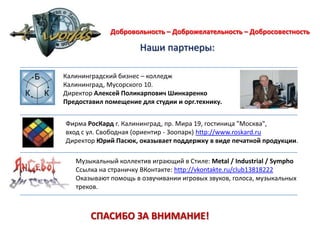 Добровольность – Доброжелательность – Добросовестность                       Наши партнеры: Калининградский бизнес – колледжКалининград, Мусорского 10. Директор Алексей Поликарпович ШинкаренкоПредоставил помещение для студии и орг.технику.Фирма РосКард г. Калининград, пр. Мира 19, гостиница "Москва",вход с ул. Свободная (ориентир - Зоопарк) http://www.roskard.ruДиректор Юрий Пасюк, оказывает поддержку в виде печатной продукции. Музыкальный коллектив играющий в Стиле: Metal / Industrial / SymphoСсылка на страничку ВКонтакте: http://vkontakte.ru/club13818222Оказывают помощь в озвучивании игровых звуков, голоса, музыкальных треков. СПАСИБО ЗА ВНИМАНИЕ! 