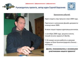 Руководитель проекта, автор идеи Сергей БерсеневДобровольность – Доброжелательность – Добросовестность Хронология событий:Идея создать игру пришла в мае 2009 года. Приступил к написанию Дизайн документа  в конце июня 2009.В июле нашел первых единомышленников.1 сентября 2009 года  решили считать точкой отсчета проекта 4 Worlds.С 18 января начали работать в режиме студии на базе Калининградского бизнес - колледжа.Далее, познакомьтесь с основными участниками нашего проекта! 
