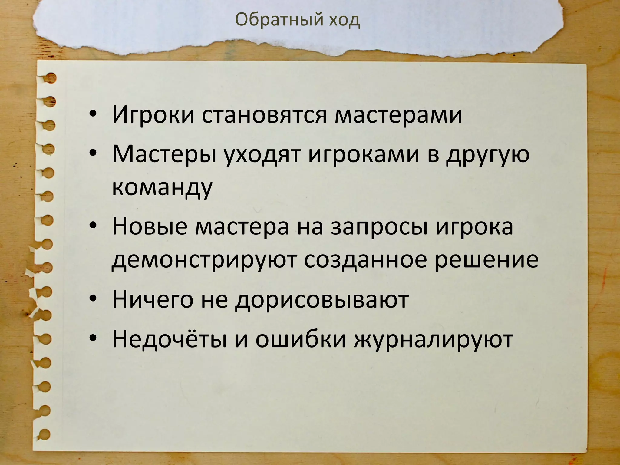 Обратный	
  ход	
  



•  Игроки	
  становятся	
  мастерами	
  
•  Мастеры	
  уходят	
  игроками	
  в	
  другую	
  
   команду	
  
•  Новые	
  мастера	
  на	
  запросы	
  игрока	
  
   демонстрируют	
  созданное	
  решение	
  
•  Ничего	
  не	
  дорисовывают	
  
•  Недочёты	
  и	
  ошибки	
  журналируют	
  
 