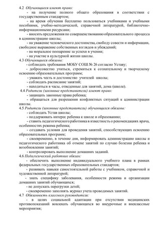 4.2 Обучающиеся имеют право: 
- на получение полного общего образования в соответствии с 
государственным стандартом; 
- на время обучения бесплатно пользоваться учебниками и учебными 
пособиями, учебно-методической, справочной литературой, библиотечно- 
информационными ресурсами; 
- вносить предложения по совершенствованию образовательного процесса 
в администрацию школы; 
- на уважение человеческого достоинства, свободу совести и информации, 
свободное выражение собственных взглядов и убеждений; 
- на моральное поощрение за успехи в учении; 
- на участие в культурной жизни школы. 
4.3 Обучающиеся обязаны: 
- соблюдать требования МОБУ СОШ № 26 согласно Уставу; 
- добросовестно учиться, стремиться к сознательному и творческому 
освоению образовательных программ; 
- уважать честь и достоинство учителей школы; 
- соблюдать расписание занятий; 
- находиться в часы, отведенные для занятий, дома (школе). 
4.4 Родители (законные представители) имеют право: 
- защищать законные права ребенка; 
- обращаться для разрешения конфликтных ситуаций к администрации 
школы. 
4.5 Родители (законные представители) обучающихся обязаны: 
- соблюдать Устав школы; 
- поддерживать интерес ребенка к школе и образованию; 
- ставить педагогического работника в известность о рекомендациях врача, 
особенностях режима ребенка; 
- создавать условия для проведения занятий, способствующих освоению 
образовательных программ; 
- своевременно, в течение дня, информировать администрацию школы и 
педагогического работника об отмене занятий по случаю болезни ребенка и 
возобновлении занятий; 
- контролировать выполнение домашних заданий. 
4.6 Педагогический работник обязан: 
- обеспечить выполнение индивидуального учебного плана в рамках 
федеральных государственных образовательных стандартов; 
- развивать навыки самостоятельной работы с учебником, справочной и 
художественной литературой; 
- знать специфику заболевания, особенности режима и организации 
домашних занятий обучающихся; 
- не допускать перегрузки детей; 
- своевременно заполнять журнал учета проводимых занятий. 
4.7 Обязанность классного руководителя: 
- в целях социальной адаптации при отсутствии медицинских 
противопоказаний вовлекать обучающихся во внеурочные и внеклассные 
мероприятия; 
 
