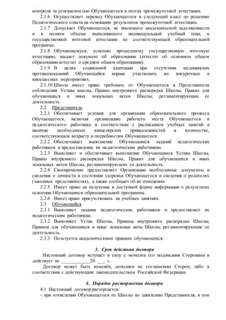 контроля за успеваемостью Обучающегося и итогах промежуточно й аттестации. 
2.1.6 Осуществляет перевод Обучающегося в следующий класс по решению 
Педагогического совета на основании результатов промежуточной аттестации. 
2.1.7 Допускает Обучающегося, не имеющего академической задолженности 
и в полном объеме выполнившего индивидуальный учебный план, к 
государственной итоговой аттестации по соответствующей образовательной 
программе. 
2.1.8 Обучающемуся, успешно прошедшему государственную итоговую 
аттестацию, выдает документ об образовании (аттестат об основном общем 
образовании/аттестат о среднем общем образовании). 
2.1.9 В целях социальной адаптации при отсутствии медицинских 
противопоказаний Обучающийся вправе участвовать во внеурочных и 
внеклассных мероприятиях. 
2.1.10 Школа имеет право требовать от Обучающегося и Представителя 
соблюдения Устава школы, Правил внутреннего распорядка Школы, Правил для 
обучающихся и иных локальных актов Школы, регламентирующих ее 
деятельность. 
2.2 Представитель 
2.2.1 Обеспечивает условия для организации образовательного процесса 
Обучающегося, включая организацию рабочего места Обучающегося и 
педагогического работника в соответствии с расписанием учебных занятий и 
наличие необходимых канцелярских принадлежностей в количестве, 
соответствующем возрасту и потребностям Обучающегося. 
2.2.2 Обеспечивает выполнение Обучающимся заданий педагогических 
работников и предоставление их педагогическим работникам. 
2.2.3 Выполняет и обеспечивает выполнение Обучающимся Устава Школы, 
Правил внутреннего распорядка Школы, Правил для обучающихся и иных 
локальных актов Школы, регламентирующих ее деятельность. 
2.2.4 Своевременно предоставляет Организации необходимые документы и 
сведения о личности и состоянии здоровья Обучающегося и сведения о родителях 
(законных представителях), а также сообщает об их изменении. 
2.2.5 Имеет право на получение в доступной форме информации о результатах 
освоения Обучающимся образовательной программы. 
2.2.6 Имеет право присутствовать на учебных занятиях. 
2.3 Обучающийся 
2.3.1 Выполняет задания педагогических работников и предоставляет их 
педагогическим работникам. 
2.3.2 Выполняет Устав Школы, Правила внутреннего распорядка Школы, 
Правила для обучающихся и иные локальные акты Школы, регламентирующие ее 
деятельность. 
2.3.3 Пользуется академическими правами обучающихся. 
3. Срок действия договора 
Настоящий договор вступает в силу с момента его подписания Сторонами и 
действует по ___________ 20 ___ г. 
Договор может быть изменён, дополнен по соглашению Сторон, либо в 
соответствии с действующим законодательством Российской Федерации. 
4. Порядок расторжения договора 
4.1 Настоящий договор расторгается: 
- при отчислении Обучающегося из Школы по заявлению Представителя, в том 
 