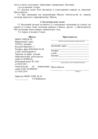 числе в связи с получением образования (завершением обучения); 
- по соглашению Сторон. 
4.2 Договор может быть расторгнут в одностороннем порядке по заявлению 
Представителя. 
4.3 При ликвидации или реорганизации Школы; обязательства по данному 
договору переходят к правопреемнику Школы. 
5. Заключительная часть 
5.1 Настоящий договор составлен в 2-х идентичных экземплярах по одному для 
каждой из Сторон. Один экземпляр хранится в Школе, другой - у Представителя. 
Оба экземпляра имеют равную юридическую силу. 
5.2. Адреса и подписи Сторон. 
Школа 
МОБУ СОШ № 26 
Юридический адрес: 
347930, г.Таганрог, 
Большой Проспект, 5 
Телефон, факс 8(8634)64-26-20 
e-mail: sch26@tagobr.ru 
Лицензия на право ведения 
образовательной деятельности: 
серия 61 № 000326, 
регистрацио нный № 1340 
от 04.05.2011 
Свидетельство об аккредитации 
серия 61А01 № 0000369 
от 18.02.2014 
Директор МОБУ СОШ № 26 
____________ С.Б.Майданчук 
Представитель 
___________________________________ 
(Ф.И.О. родителя (законного представителя)) 
___________________________________ 
Домашний адрес: ___________________ 
___________________________________ 
Телефон ___________________________ 
e-mail: ____________________________ 
Паспорт____________________________ 
___________________________________ 
___________________________________ 
(дата выдачи; орган, выдавший паспорт) 
Представитель 
___________ ______________________ 
(Ф.И.О.) 
 