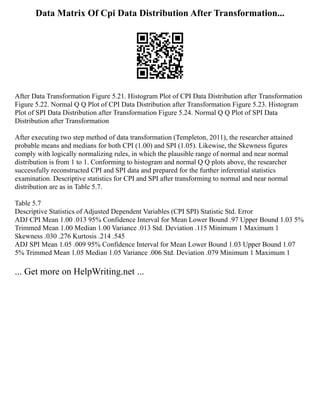Data Matrix Of Cpi Data Distribution After Transformation...
After Data Transformation Figure 5.21. Histogram Plot of CPI Data Distribution after Transformation
Figure 5.22. Normal Q Q Plot of CPI Data Distribution after Transformation Figure 5.23. Histogram
Plot of SPI Data Distribution after Transformation Figure 5.24. Normal Q Q Plot of SPI Data
Distribution after Transformation
After executing two step method of data transformation (Templeton, 2011), the researcher attained
probable means and medians for both CPI (1.00) and SPI (1.05). Likewise, the Skewness figures
comply with logically normalizing rules, in which the plausible range of normal and near normal
distribution is from 1 to 1. Conforming to histogram and normal Q Q plots above, the researcher
successfully reconstructed CPI and SPI data and prepared for the further inferential statistics
examination. Descriptive statistics for CPI and SPI after transforming to normal and near normal
distribution are as in Table 5.7.
Table 5.7
Descriptive Statistics of Adjusted Dependent Variables (CPI SPI) Statistic Std. Error
ADJ CPI Mean 1.00 .013 95% Confidence Interval for Mean Lower Bound .97 Upper Bound 1.03 5%
Trimmed Mean 1.00 Median 1.00 Variance .013 Std. Deviation .115 Minimum 1 Maximum 1
Skewness .030 .276 Kurtosis .214 .545
ADJ SPI Mean 1.05 .009 95% Confidence Interval for Mean Lower Bound 1.03 Upper Bound 1.07
5% Trimmed Mean 1.05 Median 1.05 Variance .006 Std. Deviation .079 Minimum 1 Maximum 1
... Get more on HelpWriting.net ...
 