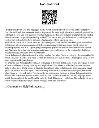 Gods Not Dead
I d rather stand with God and be judged by the world, then stand with the world and be judged by
God. Harold Cronk has succeeded in directing one of the most inspirational and spiritual movie Gods
Not Dead 2. Have you ever question whether there is a God or not? Whether a teacher should be able
allowed to answer a question pertaining to God? This movie will give information pertaining to the
existence of god and show how faith can affect people s life in a positive way.
Melisa Joan Hart stars as Grace a teacher of an 11th grade class. Melisa Joan Hart gives an excellent
performance of a single, courageous, intelligent, caring and religious woman. Brook one of her
students plays the role of a 17 year going through the grief of her brother who died and has lost her
way. Watching these two characters interact gives a powerful insight on the relationship that helps
students succeed and looks up to their teachers.
Brook feels completely confrontable with her teacher. So, when Grace is giving her lecture on Gandhi
Brook asks, Isn t it sort of like when God said we should love our enemies. Grace replies with ... Show
more content on Helpwriting.net ...
It s apparent that Tom seem to be at odds with grace is decision. In the scene where grace goes in front
of the school board is a very uplifting and inspirational. The school board tells Grace that they can
make it all go away if she agrees to having a disciplinary letter in her file, say apologizes, and never
speaks of Jesus in her class again. Graces attorney Tom starts to say that they will agree, but that is
when Grace says no and walks. Tom then asks for a recess and explains to Grace that accepting this
offer will be in her best interest and she states no that I d rather stand with God and be judge by the
world, then stand with the world and be judge by God. This scene I really love. Not only does it leave
you in suspense but it also shows much courage, hope, and faith Grace
... Get more on HelpWriting.net ...
 