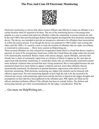 The Pros And Cons Of Electronic Monitoring
Electronic monitoring is a device that allows Justice Officers and officials to ensure an offender is at a
certain location when 65 required to be there. The use of the monitoring device is becoming more
popular as a way to control and supervise offenders within the community to ensure citizens are safe.
In the mid 1960 a Harvard Psychologist Robert Schwitzgebel developed the first electronic monitoring
device. The device was intended to provide an inexpensive alternative for offenders than incarceration
or within the justice process. Even though the device was patented in 1969 it didn t start coming into
effect until the 1980 s. It s used by courts to track the location of offenders that are under surveillance
or restricted to certain areas. ... Show more content on Helpwriting.net ...
These accused offenders are only released by recognizance bond which is a bond that doesn t require a
payment. In most of the recognizance bond cases within the United States the judge orders the accused
to be electronically monitored. Riskier clients with serious charges, repeat offenders, and ones that
already have a form of community supervision or a history of failure to appear are the ones that are
supervised with electronic monitoring. It s noted that clients who are electronically monitored commit
more technical violations than accused that aren t being monitored. But is outweighed because the non
monitored clients have more failure to appear violations and new arrest than offenders that are
electronically monitored. An alternative to pretrial detention, supervision with selective use of
electronic monitoring. With electronic monitoring use, higher risk clientele can be released with
effective supervision. Pre trial monitoring depends on how high the risk is for the accused to be
released into society with monitoring supervision and the decision is based on the judges thoughts and
assumptions on facts that have been gathered on the offenders past. PIR reports are filled out by
officers and prior probation officers if the offender has been in custody before. The defense and
prosecuting attorney give their recommendations for the judge s consideration. With the
... Get more on HelpWriting.net ...
 