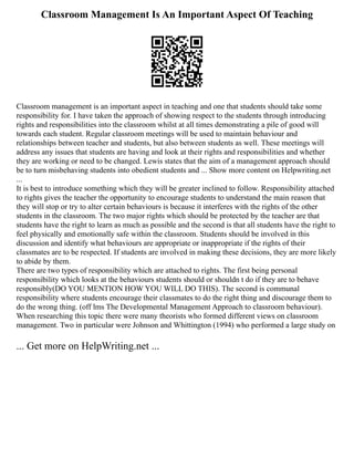 Classroom Management Is An Important Aspect Of Teaching
Classroom management is an important aspect in teaching and one that students should take some
responsibility for. I have taken the approach of showing respect to the students through introducing
rights and responsibilities into the classroom whilst at all times demonstrating a pile of good will
towards each student. Regular classroom meetings will be used to maintain behaviour and
relationships between teacher and students, but also between students as well. These meetings will
address any issues that students are having and look at their rights and responsibilities and whether
they are working or need to be changed. Lewis states that the aim of a management approach should
be to turn misbehaving students into obedient students and ... Show more content on Helpwriting.net
...
It is best to introduce something which they will be greater inclined to follow. Responsibility attached
to rights gives the teacher the opportunity to encourage students to understand the main reason that
they will stop or try to alter certain behaviours is because it interferes with the rights of the other
students in the classroom. The two major rights which should be protected by the teacher are that
students have the right to learn as much as possible and the second is that all students have the right to
feel physically and emotionally safe within the classroom. Students should be involved in this
discussion and identify what behaviours are appropriate or inappropriate if the rights of their
classmates are to be respected. If students are involved in making these decisions, they are more likely
to abide by them.
There are two types of responsibility which are attached to rights. The first being personal
responsibility which looks at the behaviours students should or shouldn t do if they are to behave
responsibly(DO YOU MENTION HOW YOU WILL DO THIS). The second is communal
responsibility where students encourage their classmates to do the right thing and discourage them to
do the wrong thing. (off lms The Developmental Management Approach to classroom behaviour).
When researching this topic there were many theorists who formed different views on classroom
management. Two in particular were Johnson and Whittington (1994) who performed a large study on
... Get more on HelpWriting.net ...
 