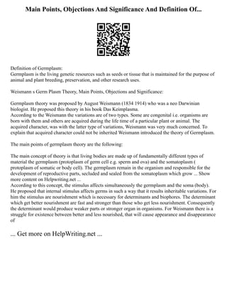 Main Points, Objections And Significance And Definition Of...
Definition of Germplasm:
Germplasm is the living genetic resources such as seeds or tissue that is maintained for the purpose of
animal and plant breeding, preservation, and other research uses.
Weismann s Germ Plasm Theory, Main Points, Objections and Significance:
Germplasm theory was proposed by August Weismann (1834 1914) who was a neo Darwinian
biologist. He proposed this theory in his book Das Keimplasma.
According to the Weismann the variations are of two types. Some are congenital i.e. organisms are
born with them and others are acquired during the life time of a particular plant or animal. The
acquired character, was with the latter type of variations, Weismann was very much concerned. To
explain that acquired character could not be inherited Weismann introduced the theory of Germplasm.
The main points of germplasm theory are the following:
The main concept of theory is that living bodies are made up of fundamentally different types of
material the germplasm (protoplasm of germ cell e.g. sperm and ova) and the somatoplasm (
protoplasm of somatic or body cell). The germplasm remain in the organism and responsible for the
development of reproductive parts, secluded and sealed from the somatoplasm which grow ... Show
more content on Helpwriting.net ...
According to this concept, the stimulus affects simultaneously the germplasm and the soma (body).
He proposed that internal stimulus affects germs in such a way that it results inheritable variations. For
him the stimulus are nourishment which is necessary for determinants and biophores. The determinant
which get better nourishment are fast and stronger than those who get less nourishment. Consequently
the determinant would produce weaker parts or stronger organ in organisms. For Weismann there is a
struggle for existence between better and less nourished, that will cause appearance and disappearance
of
... Get more on HelpWriting.net ...
 