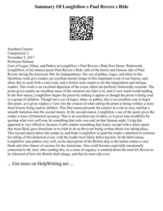 Summary Of Longfellow s Paul Revere s Ride
Jonathan Clayton
Composition 2
November 5, 2017
Professor Holman
Uses of Logos, Ethos, and Pathos in Longfellow s Paul Revere s Ride Poet Henry Wadsworth
Longfellow, in his famous poem Paul Revere s Ride, tells of the heroic and famous ride of Paul
Revere during the American War for Independence. His use of pathos, logos, and ethos in this
illustrious work give readers an excellent mental image of this important event in our history, and
allow this to seem both a real event, and a fiction story meant to stir the imagination and intrigue
readers. This work is an excellent depiction of the event, albeit not perfectly historically accurate. The
poem gives readers an excellent sense of the situation our rider is in, and is very much worth reading.
In the first stanza, Longfellow begins the poem by making it appear as though the poem is being read
to a group of children. Though not a use of logos, ethos, or pathos, this is an excellent way to begin
this poem, as it gives readers a view into the context of what setting the poem is being written; a story
from history being read to children. This first stanza presents the context in a clever way, and has a
smooth transition into the second stanza. In the second stanza, Longfellow s use of the quote gives the
reader a sense of historical accuracy. This is an excellent use of ethos, as it gives him credibility by
quoting what very well may be something that truly was said on that famous night. Using this
approach is very effective, because it tells readers something they knew, except with a direct quote
that most likely gave directions as to what to do as the event being written about was taking place.
This second stanza draws the reader in, and helps Longfellow to grab the reader s attention to continue
his telling of this historical event, with the reader most likely believing him. In the third stanza,
Longfellow uses pathos very well, as his description of the British ship in the harbor makes a very
bleak and slim chance of success for the Americans. One could become especially emotionally
connected to the story after reading this, as a sense of urgency is omitted about the need for Revere to
be informed of how the British shall charge, and that he must ride even
... Get more on HelpWriting.net ...
 