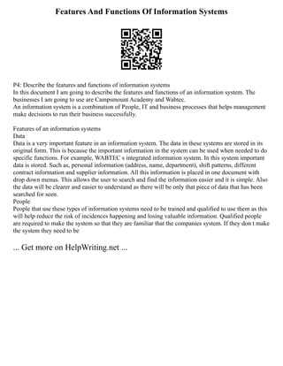 Features And Functions Of Information Systems
P4: Describe the features and functions of information systems
In this document I am going to describe the features and functions of an information system. The
businesses I am going to use are Campsmount Academy and Wabtec.
An information system is a combination of People, IT and business processes that helps management
make decisions to run their business successfully.
Features of an information systems
Data
Data is a very important feature in an information system. The data in these systems are stored in its
original form. This is because the important information in the system can be used when needed to do
specific functions. For example, WABTEC s integrated information system. In this system important
data is stored. Such as, personal information (address, name, department), shift patterns, different
contract information and supplier information. All this information is placed in one document with
drop down menus. This allows the user to search and find the information easier and it is simple. Also
the data will be clearer and easier to understand as there will be only that piece of data that has been
searched for seen.
People
People that use these types of information systems need to be trained and qualified to use them as this
will help reduce the risk of incidences happening and losing valuable information. Qualified people
are required to make the system so that they are familiar that the companies system. If they don t make
the system they need to be
... Get more on HelpWriting.net ...
 