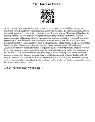 Adult Learning Contract
Adult Learning Contracts Adult learning contracts are becoming prevalent in higher education
institution. Adult learners view learning as task and solving problems. By utilizing learning contracts,
the adult learner can becomes actively involved in their learning journey. This paper will evaluate the
learning contract, the pros and cons of implementing learning contracts and the ways in which
organizations can address diversity with these contrasts. Learning contracts give the adult learner the
opportunity to control his or her own learning and academic to their own educational experience.
Learning Contracts A learning contract is just a different method of presenting educational knowledge.
It takes the place of content learning and replaces ... Show more content on Helpwriting.net ...
Adults need to know why the information is important; adults need to experiment; adults like to learn
by solving problems or tasks; adults learn when the information is readily usable; and adults need to
use the new skills in conjunction with prior knowledge. Contract learning in the proper vehicle to
promote self direction. Learning contracts have to exhibit fairness to all students. Traditionally, all
students received a universal syllabus and with details on how to receive grades. However, learning
contracts are uniquely designed for the individual learner. The grades may be the same for all students,
but will the content taught be the
... Get more on HelpWriting.net ...
 