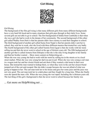 Girl Rising
Girl Rising
The background of the film girl rising is that many different girls from many different backgrounds
have a very hard life hood and in many situations that girls pass through in their daily lives. Some
several girls are not able to go to school. The first background of Sokha from Cambodia is that when
she was a girl she had to work in the dumps of her community. The second background of this other
girl called Wadley from Haiti is that her parents didn t have money to send their daughter to school.
The third background of another girl called Suma from Nepal is that her parents didn t sent her to
school, they sent her to work, also she lived with three different masters that treated her very badly.
The fourth background of this other girl called Yasmin from Egypt is that she works with her mom
selling tea and that she never went to school at the age of thirteen years old. The fifth background of
another girl that is called Azmera from Ethiopia is that she is the only living daughter in her family
and that her brother wanted ... Show more content on Helpwriting.net ...
When she was very young she had to work with her mom by selling tea in the streets or in a local
street market. When she was very young her dad was put in jail. When she was very young a cart man
in a wagon took her and her closest friend and ask them if they wanted a ride home to their own
house. But instead the man wanted to kidnap them, so when they were in the cart her closest friend
jumped out of the cart and escaped. But she didn t escape because she was not afraid of what was
going to happen to her. The cart man took her to his house and gave her some juice and the juice was
not very good. The cart man took her to a dark place and they fought for a long time. When she finally
won she spared the man s life. When she was young she was raped. Including she is thirteen years old.
The last thing of this girl s background is that she never went to school because her family was
... Get more on HelpWriting.net ...
 