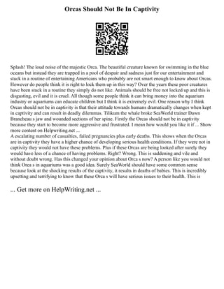 Orcas Should Not Be In Captivity
Splash! The loud noise of the majestic Orca. The beautiful creature known for swimming in the blue
oceans but instead they are trapped in a pool of despair and sadness just for our entertainment and
stuck in a routine of entertaining Americans who probably are not smart enough to know about Orcas.
However do people think it is right to lock them up in this way? Over the years these poor creatures
have been stuck in a routine they simply do not like. Animals should be free not locked up and this is
disgusting, evil and it is cruel. All though some people think it can bring money into the aquarium
industry or aquariums can educate children but I think it is extremely evil. One reason why I think
Orcas should not be in captivity is that their attitude towards humans dramatically changes when kept
in captivity and can result in deadly dilemmas. Tilikum the whale broke SeaWorld trainer Dawn
Brancheau s jaw and wounded sections of her spine. Firstly the Orcas should not be in captivity
because they start to become more aggressive and frustrated. I mean how would you like it if ... Show
more content on Helpwriting.net ...
A escalating number of casualties, failed pregnancies plus early deaths. This shows when the Orcas
are in captivity they have a higher chance of developing serious health conditions. If they were not in
captivity they would not have these problems. Plus if these Orcas are being looked after surely they
would have less of a chance of having problems. Right? Wrong. This is saddening and vile and
without doubt wrong. Has this changed your opinion about Orca s now? A person like you would not
think Orca s in aquariums was a good idea. Surely SeaWorld should have some common sense
because look at the shocking results of the captivity, it results in deaths of babies. This is incredibly
upsetting and terrifying to know that these Orca s will have serious issues to their health. This is
... Get more on HelpWriting.net ...
 