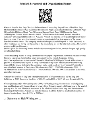 Primark Structural and Organisation Report
Contents:Introduction: Page 3Product Information and Marketing: Page 4Financial Position: Page
5Financial Performance: Page 6Company Information: Pages 7Consolidated Income Statement: Page
8Consolidated Balance Sheet: Page 9Company Balance Sheet: Page 10Bibliography: Page
11Managerial Finance Report: Primark Stores LimitedIntroductionPrimark Stores Limited is a
subsidiary of Associated British Foods PLC, and Primark has become a well established family name
in recent years. It has set a benchmark for many companies to follow in a segment of the market
labelled the value sector . The company was founded to produce clothing that is value for money, in
other words you are paying for the quality of the product and not for the label that come ... Show more
content on Helpwriting.net ...
Primark gives the discerning dresser a choice between designer clothes, or their cheaper, high quality
own brand clothing.
This is backed up by one of today s top business newspaper Forget Prada, fashionists have discovered
Primark, a cut price chain leading a new consumer trend the rise of cheapskate Britain.
(http://www.primark.co.uk/downloads/Primark%20Brochure%20AW.pdf)Primark will continue to
prosper as a company and expand in today s clothes retailing sector which consumers are finding
irresistible by simply sticking to the company s motto Look good, pay less Financial PositionHow
much has been invested in fixed assets?Fixed assets for 2005 : £ 208MFixed assets for 2006 : £
487MTherefore, there was an increase of 134.1% between 2005 and 2006. Each element of the fixed
assets has increased.
What are the sources of long term finance?The sources of long term finance are the long term
liabilities: in 2005, there were liabilities of £ 824M and in 2006 of £ 637 M, so, a decrease of 23%.
Gearing ratio (2005) = 18%Gearing ratio (2006) = 14%The gearing ratio reveals a level of gearing
that would not normally be considered to be very high. The ratio reveals a little decrease in the level of
gearing over the year. There was a decrease in the relative contribution of long term lenders to the
financing of the business. We can see from the balance sheet that there was a substantial decrease of
interest bearing loans (from £ 539M in 2005 to £
... Get more on HelpWriting.net ...
 