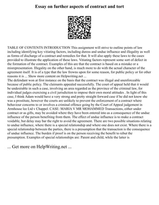 Essay on further aspects of contract and tort
TABLE OF CONTENTS INTRODUCTION This assignment will strive to outline points of law
including identifying key vitiating factors, including duress and undue influence and illegality as well
as forms of discharge of a contract and remedies for that. It will also apply these laws to the cases
provided to illustrate the application of these laws. Vitiating factors represent some sort of defect in
the formation of the contract. Examples of this are that the contract is based on a mistake or a
misrepresentation. Illegality on the other hand, is much more to do with the actual character of the
agreement itself. It is of a type that the law frowns upon for some reason, for public policy or for other
reasons it is ... Show more content on Helpwriting.net ...
The defendant won at first instance on the basis that the contract was illegal and unenforceable
because of public policy. The claimants appealed successfully. The court of appeal held that it would
be undesirable in such a case, involving an area regarded as the province of the criminal law, for
individual judges exercising a civil jurisdiction to impose their own moral attitudes . In light of this
case, I think Adam would have a very strong and pretty straight forward case if he did not know she
was a prostitute, however the courts are unlikely to prevent the enforcement of a contract where
behaviour concerns to or involves a criminal offence going by the Court of Appeal judgement in
Armhouse lee Ltd v Chappel. CASE: MARIA V MR MOHAMMED Transactions, either under
contract or as gifts, may be avoided where they have been entered into as a consequence of the undue
influence of the person benefiting from them. The effect of undue influence is to make a contract
voidable, but delay may bar the right to avoid the agreement. There are two possible situations relating
to undue influence, where there is a special relationship and where one does not exist. Where there is a
special relationship between the parties, there is a presumption that the transaction is the consequence
of undue influence. The burden if proof is on the person receiving the benefit to rebut the
presumption. Examples of special relationships are: Parent and child, while the latter is
... Get more on HelpWriting.net ...
 