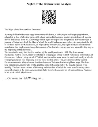 Night Of The Broken Glass Analysis
The Night of the Broken Glass Examined
A young child cried because angry men destroy his home, a rabbi prayed as his synagogue burns,
others hid in fear of physical harm, still, others watched in horror as soldiers arrested Jewish men in
droves and hauled them off. An average winter night developed into a nightmare that would begin a
journey of hatred and death the likes of which the world had never seen before. An analysis of the life
of the Jews before the Kristallnacht, or Night of the Broken Glass, the night itself and the aftermath
reveals that this single event changed the course of the Jewish existence and was a considerable step to
the beginning of the Holocaust.
The Jews in Germany had lived in a rather idyllic world previous to 1933. The Jews owned
businesses, went to school, freely worshiped in synagogues, spoke Yiddish (which is a combination of
German and Hebrew), they attended Yiddish movies and theaters, some dressed traditionally while the
younger generation was beginning to wear more modern attire. The Jews in most of the western
European countries adapted to and developed some of their non Jewish neighbors ways. The Jews
held occupations, in all walks of life, enabling some to become part of the middle class or even
wealthy. The Jews were citizens of Germany and therefore afforded the same benefits as any other
group of citizens at the time . A young man, Peter Gay, best accounts his life during the pre Nazi rise
in his book called, My German
... Get more on HelpWriting.net ...
 