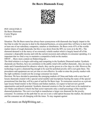 De Beers Diamonds Essay
POV ANALYSIS #1
De Beers Diamonds
Corrin Wigren
10/10/11
Situation: The De Beers name has always been synonymous with diamonds due largely impart to the
fact that in order for anyone to deal in the diamond business, at some point they will have to deal with
at least one of our subsidiary companies, retailers or distributors. De Beers owns 43% of the worlds
market shares of rough diamonds, but this is way down from the 80% we were at in the 80 s. The
diamond demand is at the mercy of an extremely volatile market which is largely based off of the
consumer s disposable income and with the current recession and cutbacks in consumer spending, it is
important that we find a way to maintain a competitive hold on the market.
SWOT ... Show more content on Helpwriting.net ...
The third solution is to begin cultivating and competing in the Synthetic Diamond market. Synthetic
diamonds are flawless, have no correlation in the public mind with conflict diamonds , they are easy to
make and if manufactured for abrasive wheels, they can be grown in a few days in a lab. However the
technology to grow a diamond big enough to be used for polished jewelry still is not quite there. The
procedures and equipment are not yet time or cost effective. In order to enter the jewelry market with
the right synthetics would cost the average consumer too much.
Decision: We have decided to penetrate the emerging markets of China and India with a new line of
luxury diamonds created with a special serial number and inscriptions bearing the name of the special
promotional line that they will be a part of and the De Beers logo. To restructure ourselves as a private
type luxury brand retailer in the Chinese and Indian markets, we expect to harvest new growth
opportunities and profit potential. Synthetic diamond creation is fine for small sizes to be marketed as
saw blades and abrasive wheels but that sector represents only a small percentage of the need for
diamond production. The cost is too high to manufacture a larger size diamond for the jewelry
consumer. To continue on the path that we are on is not a valid option because the market, the demand
and the consumer are all changing with the times. To stay stagnant against
... Get more on HelpWriting.net ...
 