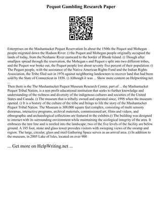 Pequot Gambling Research Paper
Enterprises on the Mashantucket Pequot Reservation In about the 1500s the Pequot and Mohegan
people migrated down the Hudson River. () the Pequot and Mohegan people originally occupied the
lands of today, from the Neshanic River eastward to the border of Rhode Island. () Though after
smallpox spread through the reservation, the Mohegan s and Pequot s split into two different tribes,
and the Pequot war broke out, the Pequot people lost about seventy five percent of their population. ()
The Pequot people, with the assistance of the Native American Rights Fund and the Indian Rights
Association, the Tribe filed suit in 1976 against neighboring landowners to recover land that had been
sold by the State of Connecticut in 1856. () Although it was ... Show more content on Helpwriting.net
...
Then there is the The Mashantucket Pequot Museum Research Center, part of ... the Mashantucket
Pequot Tribal Nation, is a non profit educational institution that seeks to further knowledge and
understanding of the richness and diversity of the indigenous cultures and societies of the United
States and Canada. () The museum that is tribally owned and operated since, 1998 when the museum
opened. () It is a history of the culture of the tribe and brings to life the story of the Mashantucket
Pequot Tribal Nation. The Museum is 308,000 square feet complex, consisting of multi sensory
dioramas, interactive programs, archival materials, commissioned art, films and videos, and
ethnographic and archaeological collections are featured in the exhibits.() The building was designed
to interact with its surrounding environment while maintaining the ecological integrity of the area. It
embraces the tree line and is nestled into the landscape; two of the five levels of the facility are below
ground. A 185 foot, stone and glass tower provides visitors with sweeping views of the swamp and
region. The large, circular, glass and steel Gathering Space serves as an arrival area. () In addition to
the museum, in 2005 Lake of Isles, located on over 900
... Get more on HelpWriting.net ...
 