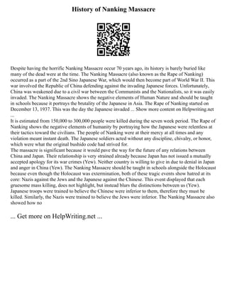 History of Nanking Massacre
Despite having the horrific Nanking Massacre occur 70 years ago, its history is barely buried like
many of the dead were at the time. The Nanking Massacre (also known as the Rape of Nanking)
occurred as a part of the 2nd Sino Japanese War, which would then become part of World War II. This
war involved the Republic of China defending against the invading Japanese forces. Unfortunately,
China was weakened due to a civil war between the Communists and the Nationalists, so it was easily
invaded. The Nanking Massacre shows the negative elements of Human Nature and should be taught
in schools because it portrays the brutality of the Japanese in Asia. The Rape of Nanking started on
December 13, 1937. This was the day the Japanese invaded ... Show more content on Helpwriting.net
...
It is estimated from 150,000 to 300,000 people were killed during the seven week period. The Rape of
Nanking shows the negative elements of humanity by portraying how the Japanese were relentless at
their tactics toward the civilians. The people of Nanking were at their mercy at all times and any
violation meant instant death. The Japanese soldiers acted without any discipline, chivalry, or honor,
which were what the original bushido code had strived for.
The massacre is significant because it would pave the way for the future of any relations between
China and Japan. Their relationship is very strained already because Japan has not issued a mutually
accepted apology for its war crimes (Yew). Neither country is willing to give in due to denial in Japan
and anger in China (Yew). The Nanking Massacre should be taught in schools alongside the Holocaust
because even though the Holocaust was extermination, both of these tragic events show hatred at its
core: Nazis against the Jews and the Japanese against the Chinese. This event displayed that each
gruesome mass killing, does not highlight, but instead blurs the distinctions between us (Yew).
Japanese troops were trained to believe the Chinese were inferior to them, therefore they must be
killed. Similarly, the Nazis were trained to believe the Jews were inferior. The Nanking Massacre also
showed how no
... Get more on HelpWriting.net ...
 