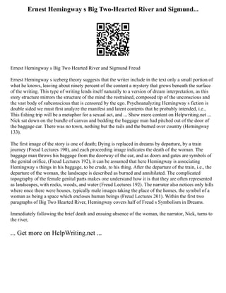 Ernest Hemingway s Big Two-Hearted River and Sigmund...
Ernest Hemingway s Big Two Hearted River and Sigmund Freud
Ernest Hemingway s iceberg theory suggests that the writer include in the text only a small portion of
what he knows, leaving about ninety percent of the content a mystery that grows beneath the surface
of the writing. This type of writing lends itself naturally to a version of dream interpretation, as this
story structure mirrors the structure of the mind the restrained, composed tip of the unconscious and
the vast body of subconscious that is censored by the ego. Psychoanalyzing Hemingway s fiction is
double sided we must first analyze the manifest and latent contents that he probably intended, i.e.,
This fishing trip will be a metaphor for a sexual act, and ... Show more content on Helpwriting.net ...
Nick sat down on the bundle of canvas and bedding the baggage man had pitched out of the door of
the baggage car. There was no town, nothing but the rails and the burned over country (Hemingway
133).
The first image of the story is one of death; Dying is replaced in dreams by departure, by a train
journey (Freud Lectures 190), and each proceeding image indicates the death of the woman. The
baggage man throws his baggage from the doorway of the car, and as doors and gates are symbols of
the genital orifice, (Freud Lectures 192), it can be assumed that here Hemingway is associating
Hemingway s things in his baggage, to be crude, to his thing. After the departure of the train, i.e., the
departure of the woman, the landscape is described as burned and annihilated. The complicated
topography of the female genital parts makes one understand how it is that they are often represented
as landscapes, with rocks, woods, and water (Freud Lectures 192). The narrator also notices only hills
where once there were houses, typically male images taking the place of the homes, the symbol of a
woman as being a space which encloses human beings (Freud Lectures 201). Within the first two
paragraphs of Big Two Hearted River, Hemingway covers half of Freud s Symbolism in Dreams.
Immediately following the brief death and ensuing absence of the woman, the narrator, Nick, turns to
the river,
... Get more on HelpWriting.net ...
 