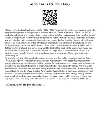 Agriculture In The 1920 s Essay
Changes in Agricultural Technology in the 1920s 1930s The turn of the century was perhaps one of the
most interesting times in the agricultural scene of America. The turn from the 1800s to the 1900s
sparked a technological revolution that extended not just to urban environments, but to rural areas and
farmers. Farmers found the majority of this revolution in the 1920s and 1930s, a time when machinery
was revitalized in order to make the farming industry easier. Before this time, farmers will still using
horses to do their farm work, so the introduction of machines was absolutely life changing for the
farming industry. Prior to the 1920s, Farmers were limited by the resources that they had in order to
do their work. Farmhands and horses were used to do all of the work on the farm, which meant that
the limitations for what was possible for their workers to provide. A horse would be limited to a
shorter work day usually around eight to ten hours. Also, a horse was ... Show more content on
Helpwriting.net ...
By now, the majority of farmers had access to a tractor, and that had increased productivity. In the
1930s, every aspect of farming was revolutionized by machinery. From preparing the ground for
seeding to harvesting, machines were able to be used for the first time ever. Plows, used to prepare the
ground, were now mounted directly to the tractor instead of being pulled by horses. Previously, this
was done with five horses and took over ninety minutes to do half an acre of land. With tractors, this
could reduce the time to fifteen minutes. New planters became better at dispensing seeds swiftly and
precisely. Tricycle cultivators were invented, allowing for farmers to drive through closely spaced
rows, which allowed for more crops to be planted on a given space. In 1935, a wheat combine that
only required one man to operate. This allowed manpower to be freed up and reallocated to other
... Get more on HelpWriting.net ...
 