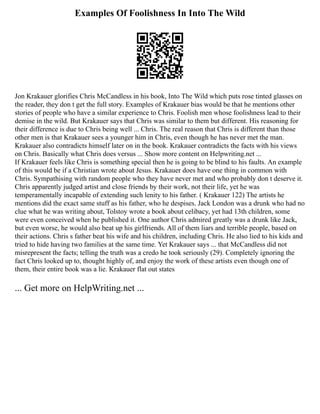 Examples Of Foolishness In Into The Wild
Jon Krakauer glorifies Chris McCandless in his book, Into The Wild which puts rose tinted glasses on
the reader, they don t get the full story. Examples of Krakauer bias would be that he mentions other
stories of people who have a similar experience to Chris. Foolish men whose foolishness lead to their
demise in the wild. But Krakauer says that Chris was similar to them but different. His reasoning for
their difference is due to Chris being well ... Chris. The real reason that Chris is different than those
other men is that Krakauer sees a younger him in Chris, even though he has never met the man.
Krakauer also contradicts himself later on in the book. Krakauer contradicts the facts with his views
on Chris. Basically what Chris does versus ... Show more content on Helpwriting.net ...
If Krakauer feels like Chris is something special then he is going to be blind to his faults. An example
of this would be if a Christian wrote about Jesus. Krakauer does have one thing in common with
Chris. Sympathising with random people who they have never met and who probably don t deserve it.
Chris apparently judged artist and close friends by their work, not their life, yet he was
temperamentally incapable of extending such lenity to his father. ( Krakauer 122) The artists he
mentions did the exact same stuff as his father, who he despises. Jack London was a drunk who had no
clue what he was writing about, Tolstoy wrote a book about celibacy, yet had 13th children, some
were even conceived when he published it. One author Chris admired greatly was a drunk like Jack,
but even worse, he would also beat up his girlfriends. All of them liars and terrible people, based on
their actions. Chris s father beat his wife and his children, including Chris. He also lied to his kids and
tried to hide having two families at the same time. Yet Krakauer says ... that McCandless did not
misrepresent the facts; telling the truth was a credo he took seriously (29). Completely ignoring the
fact Chris looked up to, thought highly of, and enjoy the work of these artists even though one of
them, their entire book was a lie. Krakauer flat out states
... Get more on HelpWriting.net ...
 
