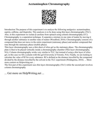 Acetaminophen Chromatography
Introduction The purpose of this experiment is to analyze the following analgesics: acetaminophen,
aspirin, caffeine, and ibuprofen. This analyzes is to be done using thin layer chromatography (TLC).
Also, in this experiment we isolate β carotene from spinach using column chromatography (CC).
Chromatography is a separation technique. It separates a mixture in one state of matter by moving it
through another substance in another state of matter (Woodford, 2016). Chromatography consists of a
compound that does not move in the entire experiment (stationary phase) and another compound that
runs through the stationary phase (mobile phase).
Thin layer chromatography uses a thin sheet of silica gel as the stationary phase. The chromatography
plate is then to be placed vertically inside a chromatography chamber (Thin layer chromatography,
NA). Column chromatography works very similar to TLC, but instead of using a thin layer of silica
gel, in this case we fill a column with this gel (University of Toronto, NA). Finally, we are looking to
calculate the value of Rf for every substance. Rf is defined as the distance travelled by the compound
divided by the distance travelled by the solvent in the TLC experiment (Weldegirma, 2016). ... Show
more content on Helpwriting.net ...
The first part of this experiment uses thin layer chromatography (TLC) while the second part involves
column chromatography
... Get more on HelpWriting.net ...
 