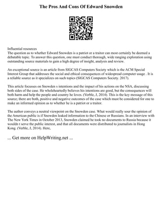 The Pros And Cons Of Edward Snowden
Influential resources
The question as to whether Edward Snowden is a patriot or a traitor can most certainly be deemed a
debatable topic. To answer this question, one must conduct thorough, wide ranging exploration using
outstanding source materials to gain a high degree of insight, analysis and review.
An exceptional source is an article from SIGCAS Computers Society which is the ACM Special
Interest Group that addresses the social and ethical consequences of widespread computer usage . It is
a reliable source as it specializes on such topics (SIGCAS Computers Society. 2017).
This article focusses on Snowden s intentions and the impact of his actions on the NSA, discussing
both sides of the case. He wholeheartedly believes his intentions are good, but the consequences will
both harm and help the people and country he loves. (Verble, J, 2014). This is the key message of this
source; there are both, positive and negative outcomes of the case which must be considered for one to
make an informed opinion as to whether he is a patriot or a traitor.
The author conveys a neutral viewpoint on the Snowden case. What would really sour the opinion of
the American public is if Snowden leaked information to the Chinese or Russians. In an interview with
The New York Times in October 2013, Snowden claimed he took no documents to Russia because it
wouldn t serve the public interest, and that all documents were distributed to journalists in Hong
Kong. (Verble, J, 2014). Here,
... Get more on HelpWriting.net ...
 