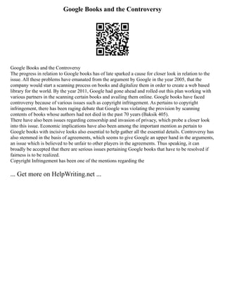 Google Books and the Controversy
Google Books and the Controversy
The progress in relation to Google books has of late sparked a cause for closer look in relation to the
issue. All these problems have emanated from the argument by Google in the year 2005, that the
company would start a scanning process on books and digitalize them in order to create a web based
library for the world. By the year 2011, Google had gone ahead and rolled out this plan working with
various partners in the scanning certain books and availing them online. Google books have faced
controversy because of various issues such as copyright infringement. As pertains to copyright
infringement, there has been raging debate that Google was violating the provision by scanning
contents of books whose authors had not died in the past 70 years (Baksik 405).
There have also been issues regarding censorship and invasion of privacy, which probe a closer look
into this issue. Economic implications have also been among the important mention as pertain to
Google books with incisive looks also essential to help gather all the essential details. Controversy has
also stemmed in the basis of agreements, which seems to give Google an upper hand in the arguments,
an issue which is believed to be unfair to other players in the agreements. Thus speaking, it can
broadly be accepted that there are serious issues pertaining Google books that have to be resolved if
fairness is to be realized.
Copyright Infringement has been one of the mentions regarding the
... Get more on HelpWriting.net ...
 