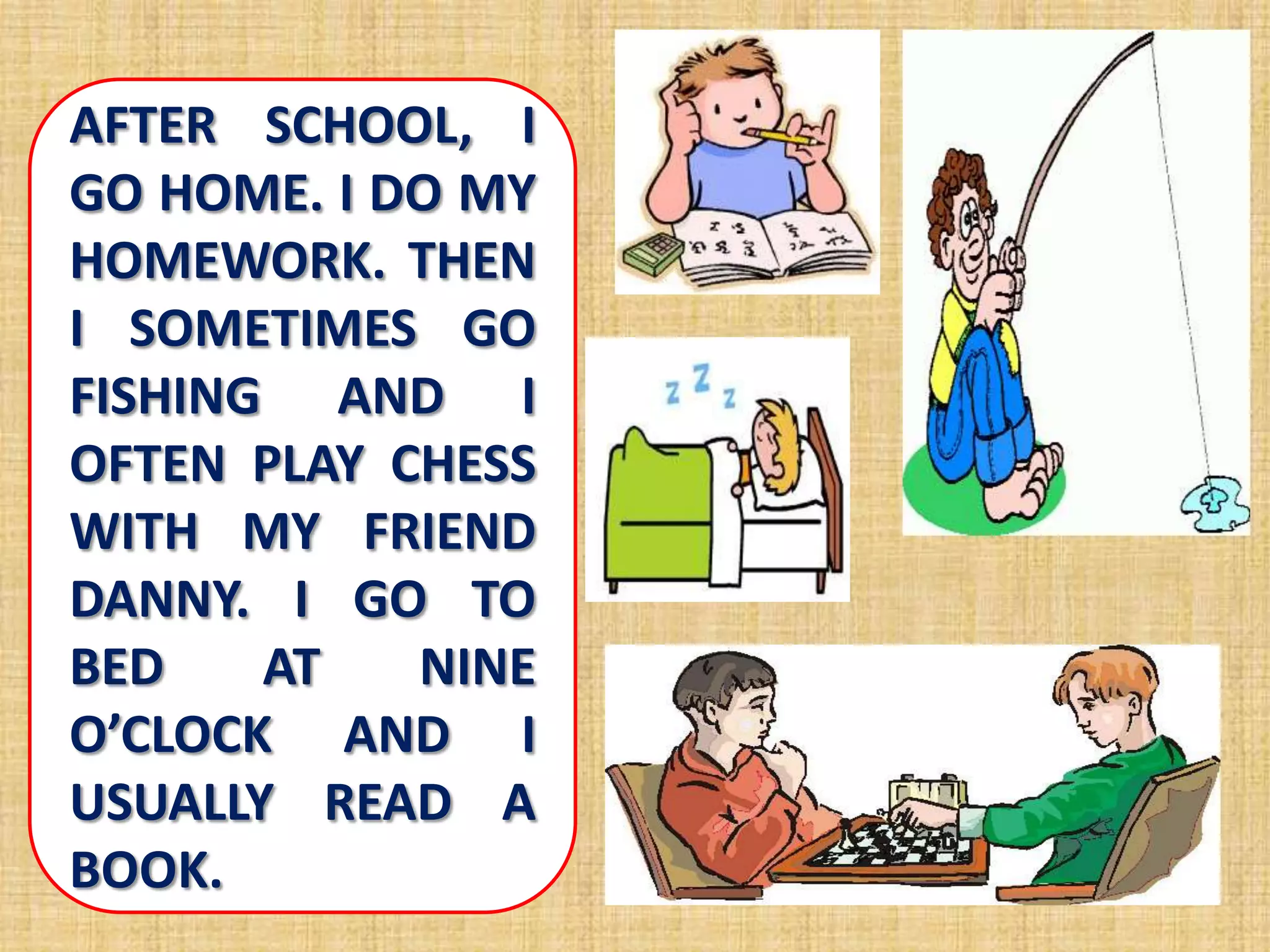 AFTER SCHOOL, I
GO HOME. I DO MY
HOMEWORK. THEN
I SOMETIMES GO
FISHING AND I
OFTEN PLAY CHESS
WITH MY FRIEND
DANNY. I GO TO
BED AT NINE
O’CLOCK AND I
USUALLY READ A
BOOK.