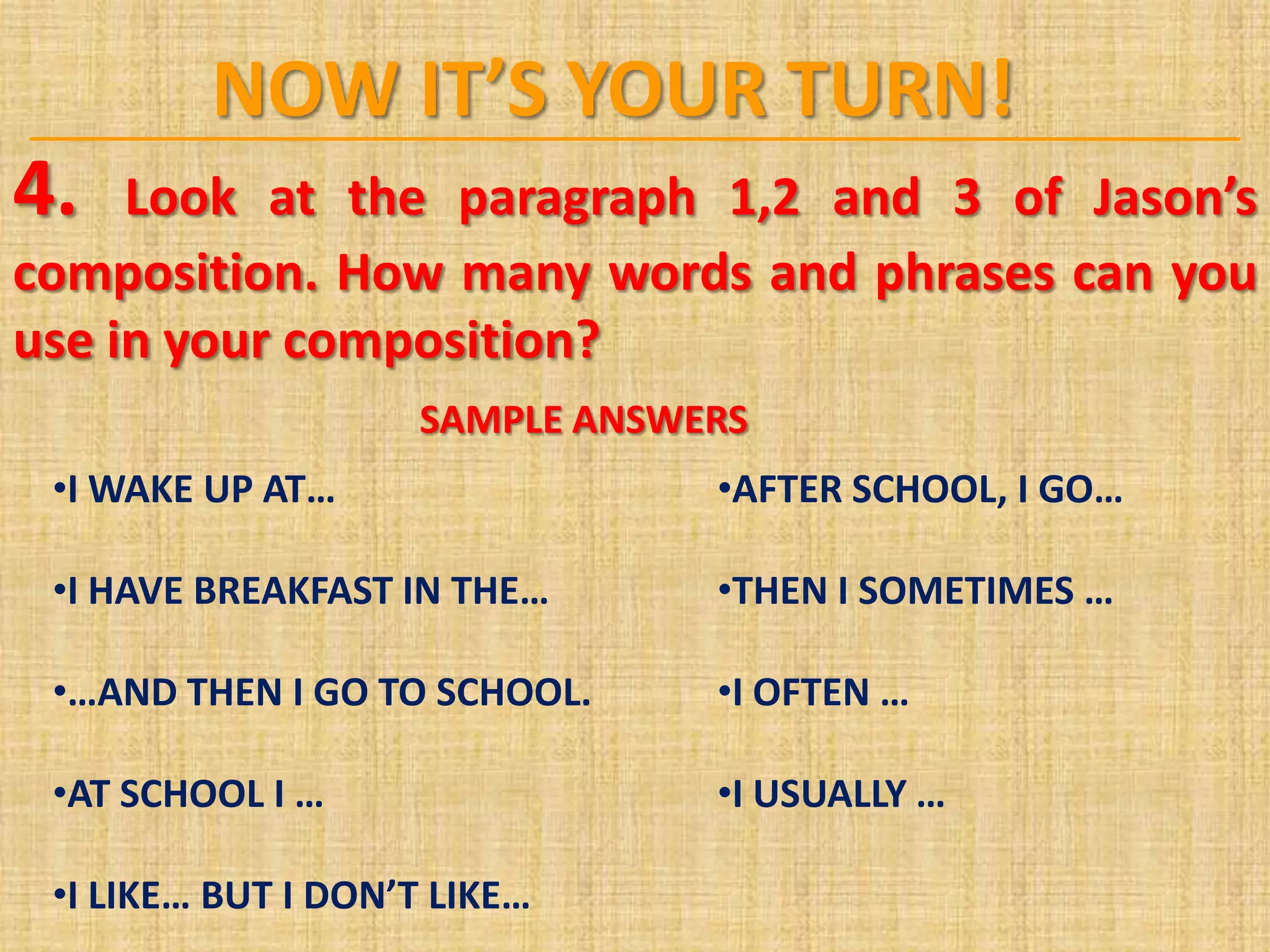 NOW IT’S YOUR TURN!
4. Look at the paragraph 1,2 and 3 of Jason’s
composition. How many words and phrases can you
use in your composition?
SAMPLE ANSWERS
•I WAKE UP AT… •AFTER SCHOOL, I GO…
•I HAVE BREAKFAST IN THE… •THEN I SOMETIMES …
•…AND THEN I GO TO SCHOOL. •I OFTEN …
•AT SCHOOL I … •I USUALLY …
•I LIKE… BUT I DON’T LIKE…