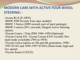 MODERN CARS WITH ACTIVE FOUR WHEEL
STEERING: -
•Acura RLX (P-AWS)
•BMW 850CSi (only Euro spec models)
•BMW 7-Series (2009 onward, part of sport package)
•BMW 5-series (2011 onwards, Integral Active Steering
option)
•Toyota Camry / Vista JDM 1988–1999 (Optional)
•Toyota Carina ED / Toyota Corona EXiV (world's first
dual-mode switchable 2WS to 4WS)
•Toyota Celica (option on 5th and 6th generation, 1990–
1993 ST183 and 1994–1997 ST203) (Dual-mode, high and
low speed)
•Toyota Soarer (UZZ32)
 