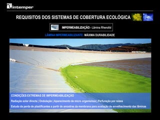 REQUISITOS DOS SISTEMAS DE COBERTURA ECOLÓGICA
                                          IMPERMEABILIZAÇÃO - Lâmina Rhenofol

                            LÂMINA IMPERMEABILIZANTE: MÁXIMA DURABILIDADE




CONDIÇÕES EXTREMAS DE IMPERMEABILIZAÇÃO
Radiação solar directa | Ondulação | Aparecimento de micro organismos | Perfuração por raízes
Estudo da perda de plastificantes a partir de amostras da membrana para avaliação do envelhecimento das lâminas
 