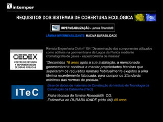 REQUISITOS DOS SISTEMAS DE COBERTURA ECOLÓGICA
                     IMPERMEABILIZAÇÃO - Lámina Rhenofol®

           LÂMINA IMPERMEABILIZANTE: MÁXIMA DURABILIDADE



           Revista Engenharia Civil nº 154 “Determinação dos componentes utilizados
           como aditivos na geomembrana da Lagoa da Florida mediante
           cromatografia de gases - espectrometria de massas”

           “Decorridos 18 anos após a sua instalação, a mencionada
           geomembrana continua a manter propriedades técnicas que
           superaram os requisitos normais habitualmente exigidos a uma
           lâmina recentemente fabricada, para cumprir os Standards
           mínimos das normas de produto.”
            Base de dados de materiais de Construção do Instituto de Tecnologia da
            Construção da Catalunha (ITeC)

            Ficha técnica da lámina Rhenofol® CG:
            Estimativa de DURABILIDADE (vida útil) 40 anos
 