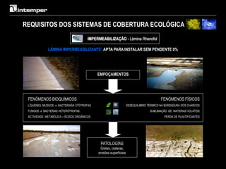 REQUISITOS DOS SISTEMAS DE COBERTURA ECOLÓGICA
                                       IMPERMEABILIZAÇÃO - Lámina Rhenofol

             LÁMINA IMPERMEABILIZANTE: APTA PARA INSTALAR SEM PENDENTE 0%




                                            EMPOÇAMENTOS




 FENÓMENOS BIOQUÍMICOS                                                                  FENÓMENOS FÍSICOS
 LÍQUENES, MUSGOS e BACTERIASA UTÓTROFAS                           DESEQUILIBRIO TÉRMICO NA BORDADURA DOS CHARCOS
 FUNGOS e BACTERIAS HETERÓTROFAS                                                  SUBLIMAÇÃO DE MATERIAS VOLÁTEIS
 ACTIVIDADE METABÓLICA – ÁCIDOS ORGÁNICOS                                                 PERDA DE PLASTIFICANTES




                                             PATOLOGÍAS
                                             Gretas, crateras,
                                            erosões superficiais
 