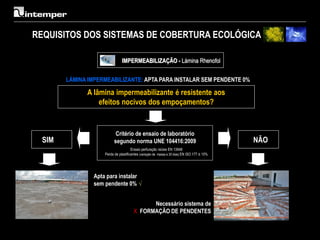 REQUISITOS DOS SISTEMAS DE COBERTURA ECOLÓGICA

                               IMPERMEABILIZAÇÃO - Lámina Rhenofol


       LÁMINA IMPERMEABILIZANTE: APTA PARA INSTALAR SEM PENDENTE 0%

             A lâmina impermeabilizante é resistente aos
                 efeitos nocivos dos empoçamentos?


                           Critério de ensaio de laboratório
 SIM                      segundo norma UNE 104416:2009                                      NÃO
                                      Ensaio perfuração raízes EN 13948
                    Perda de plastificantes (variação de massa a 30 dias) EN ISO 177 ≤ 10%




                Apta para instalar
                sem pendente 0% √


                                             Necessário sistema de
                                       X FORMAÇÃO DE PENDENTES
 