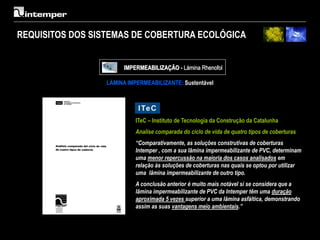 REQUISITOS DOS SISTEMAS DE COBERTURA ECOLÓGICA


                       IMPERMEABILIZAÇÃO - Lámina Rhenofol

                 LÁMINA IMPERMEABILIZANTE: Sustentável




                           ITeC – Instituto de Tecnologia da Construção da Catalunha
                           Analise comparada do ciclo de vida de quatro tipos de coberturas
                           “Comparativamente, as soluções construtivas de coberturas
                           Intemper , com a sua lâmina impermeabilizante de PVC, determinam
                           uma menor repercussão na maioria dos casos analisados em
                           relação às soluções de coberturas nas quais se optou por utilizar
                           uma lâmina impermeabilizante de outro tipo.
                           A conclusão anterior é muito mais notável si se considera que a
                           lâmina impermeabilizante de PVC da Intemper têm uma duração
                           aproximada 5 vezes superior a uma lâmina asfáltica, demonstrando
                           assim as suas vantagens meio ambientais.”
 