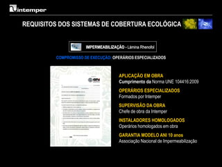 REQUISITOS DOS SISTEMAS DE COBERTURA ECOLÓGICA


                      IMPERMEABILIZAÇÃO - Lámina Rhenofol

         COMPROMISSO DE EXECUÇÃO: OPERÁRIOS ESPECIALIZADOS



                                      APLICAÇÃO EM OBRA
                                      Cumprimento da Norma UNE 104416:2009
                                      OPERÁRIOS ESPECIALIZADOS
                                      Formados por Intemper
                                      SUPERVISÃO DA OBRA
                                      Chefe de obra da Intemper
                                      INSTALADORES HOMOLOGADOS
                                      Operários homologados em obra
                                      GARANTIA MODELO ANI 10 anos
                                      Associação Nacional de Impermeabilização
 