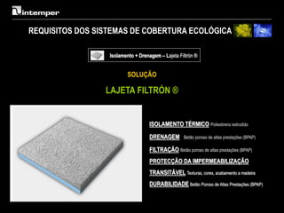 REQUISITOS DOS SISTEMAS DE COBERTURA ECOLÓGICA

                  Isolamento + Drenagem – Lajeta Filtrón ®


                          SOLUÇÃO

                 LAJETA FILTRÓN ®


                                    ISOLAMENTO TÉRMICO Poliestireno extrudido

                                    DRENAGEM        Betão poroso de altas prestações (BPAP)

                                    FILTRAÇÃO Betão poroso de altas prestações (BPAP)
                                    PROTECÇÃO DA IMPERMEABILIZAÇÃO
                                    TRANSITÁVEL Texturas, cores, acabamento a madeira
                                    DURABILIDADE Betão Poroso de Altas Prestações (BPAP)
 