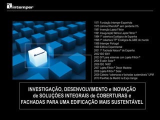 1971 Fundação Intemper Espanhola
                          1975 Lâmina Rhenofol® sem pendente 0%
                          1981 Invenção Lajeta Filtrón
                          1991 Inauguração fábrica Lajeta Filtrón ®
                          1994 1ª cobertura Ecológica de Espanha
                          1996 1ª cobertura TF® Ecológica ALGIBE do mundo
                          1998 Intemper Portugal
                          1999 Edifício Experimental
                          2001 1ª Fachada Natura ® de Espanha
                          2002 ISO 9001
                          2003 DIT para sistemas com Lajeta Filtrón ®
                          2004 Evalón Solar ®
                          2006 ISO 14001
                          2007 Lajeta Filtrón ® Decor Madeira
                          2008 Lajeta Filtrón ® Solar
                          2009 Cátedra “coberturas e fachadas sustentáveis” UPM
                          2010 Pavilhão de Madrid na Expo Xangai



   INVESTIGAÇÃO, DESENVOLVIMENTO e INOVAÇÃO
     de SOLUÇÕES INTEGRAIS de COBERTURAS e
FACHADAS PARA UMA EDIFICAÇÃO MAIS SUSTENTÁVEL
 