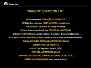 VANTAGENS DOS SISTEMAS TF®

                    • NÃO necessita de FORMAÇÃO DE PENDENTES
              • REDUÇÃO do número de TUBOS de QUEDA nas coberturas
                   •MELHOR EVACUAÇÃO DE ÁGUA das coberturas
            • Sistema de impermeabilização tipo COBERTURAS INVERTIDAS
  • Sistemas VERSÁTEIS ligeiros, simples, rápidos de instalar e de manutenção mínima
• Não necessitam de construir Maciços nas coberturas para assentar qualquer equipamento
               • EVITAM-SE PONTOS CRÍTICOS NA IMPERMEABILIZAÇÃO
                           • Grande RAPIDEZ DE EXECUÇÃO
                       • LIGEIREZA (70 kg/m2 da lajeta FILTRÓN)
                          • PROTEGE A IMPERMEABILIZAÇÃO
          • SEM NECESSIDADE DE TRATAMENTO DAS JUNTAS DE DILATAÇÃO
                 •ESTABILIDADE DIMENSIONAL (sem pontes térmicas)
 
