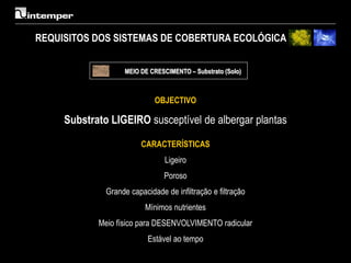 REQUISITOS DOS SISTEMAS DE COBERTURA ECOLÓGICA

                   MEIO DE CRESCIMENTO – Substrato (Solo)



                             OBJECTIVO

     Substrato LIGEIRO susceptível de albergar plantas

                         CARACTERÍSTICAS
                                Ligeiro
                                Poroso
              Grande capacidade de infiltração e filtração
                          Mínimos nutrientes
            Meio físico para DESENVOLVIMENTO radicular
                           Estável ao tempo
 