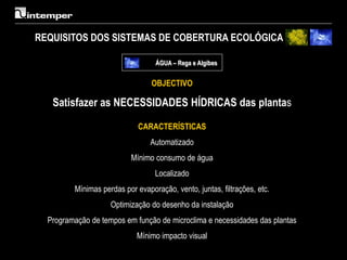 REQUISITOS DOS SISTEMAS DE COBERTURA ECOLÓGICA

                                  ÁGUA – Rega e Algibes


                                 OBJECTIVO

   Satisfazer as NECESSIDADES HÍDRICAS das plantas

                             CARACTERÍSTICAS
                                 Automatizado
                          Mínimo consumo de água
                                  Localizado
         Mínimas perdas por evaporação, vento, juntas, filtrações, etc.
                    Optimização do desenho da instalação
  Programação de tempos em função de microclima e necessidades das plantas
                            Mínimo impacto visual
 