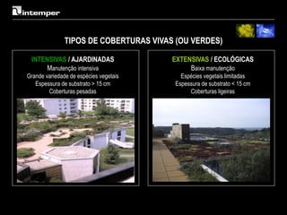 TIPOS DE COBERTURAS VIVAS (OU VERDES)

 INTENSIVAS / AJARDINADAS               EXTENSIVAS / ECOLÓGICAS
      Manutenção intensiva                   Baixa manutenção
Grande variedade de espécies vegetais     Espécies vegetais limitadas
   Espessura de substrato > 15 cm       Espessura de substrato < 15 cm
        Coberturas pesadas                   Coberturas ligeiras
 
